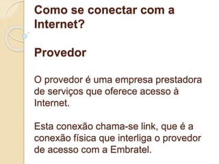Como se conectar com a 
Internet? 
Provedor 
O provedor é uma empresa prestadora 
de serviços que oferece acesso à 
Internet. 
Esta conexão chama-se link, que é a 
conexão física que interliga o provedor 
de acesso com a Embratel. 
 