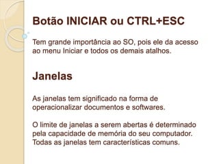 Botão INICIAR ou CTRL+ESC 
Tem grande importância ao SO, pois ele da acesso 
ao menu Iniciar e todos os demais atalhos. 
Janelas 
As janelas tem significado na forma de 
operacionalizar documentos e softwares. 
O limite de janelas a serem abertas é determinado 
pela capacidade de memória do seu computador. 
Todas as janelas tem características comuns. 
 