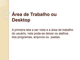 Área de Trabalho ou 
Desktop 
A primeira tela a ser vista e a área de trabalho 
do usuário, nela pode-se deixar os atalhos 
dos programas, arquivos ou pastas. 
 