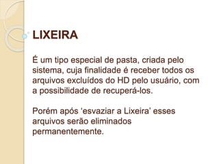 LIXEIRA 
É um tipo especial de pasta, criada pelo 
sistema, cuja finalidade é receber todos os 
arquivos excluídos do HD pelo usuário, com 
a possibilidade de recuperá-los. 
Porém após ‘esvaziar a Lixeira’ esses 
arquivos serão eliminados 
permanentemente. 
 