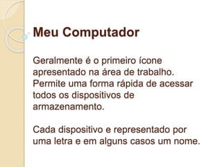 Meu Computador 
Geralmente é o primeiro ícone 
apresentado na área de trabalho. 
Permite uma forma rápida de acessar 
todos os dispositivos de 
armazenamento. 
Cada dispositivo e representado por 
uma letra e em alguns casos um nome. 
 