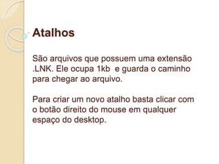 Atalhos 
São arquivos que possuem uma extensão 
.LNK. Ele ocupa 1kb e guarda o caminho 
para chegar ao arquivo. 
Para criar um novo atalho basta clicar com 
o botão direito do mouse em qualquer 
espaço do desktop. 
 