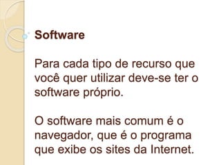 Software 
Para cada tipo de recurso que 
você quer utilizar deve-se ter o 
software próprio. 
O software mais comum é o 
navegador, que é o programa 
que exibe os sites da Internet. 
 