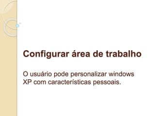 Configurar área de trabalho 
O usuário pode personalizar windows 
XP com características pessoais. 
 