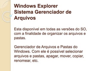 Windows Explorer 
Sistema Gerenciador de 
Arquivos 
Esta disponível em todas as versões do SO, 
com a finalidade de organizar os arquivos e 
pastas. 
Gerenciador de Arquivos e Pastas do 
Windows. Com ele é possível selecionar 
arquivos e pastas, apagar, mover, copiar, 
renomear, etc. 
 