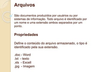 Arquivos 
São documentos produzidos por usuários ou por 
sistemas de informação. Todo arquivo é identificado por 
um nome e uma extensão ambos separados por um 
ponto. 
Propriedades 
Define o conteúdo do arquivo armazenado, o tipo é 
identificado pela sua extensão. 
.doc - Word 
.txt - texto 
.xls - Excell 
.jpg - Imagem 
 