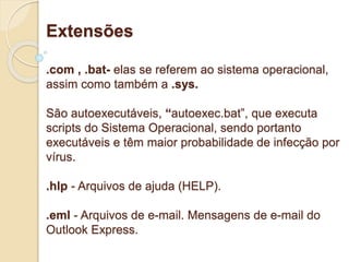 Extensões 
.com , .bat- elas se referem ao sistema operacional, 
assim como também a .sys. 
São autoexecutáveis, “autoexec.bat”, que executa 
scripts do Sistema Operacional, sendo portanto 
executáveis e têm maior probabilidade de infecção por 
vírus. 
.hlp - Arquivos de ajuda (HELP). 
.eml - Arquivos de e-mail. Mensagens de e-mail do 
Outlook Express. 
 