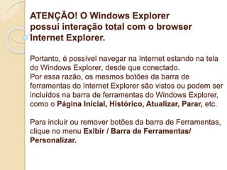 ATENÇÃO! O Windows Explorer 
possui interação total com o browser 
Internet Explorer. 
Portanto, é possível navegar na Internet estando na tela 
do Windows Explorer, desde que conectado. 
Por essa razão, os mesmos botões da barra de 
ferramentas do Internet Explorer são vistos ou podem ser 
incluídos na barra de ferramentas do Windows Explorer, 
como o Página Inicial, Histórico, Atualizar, Parar, etc. 
Para incluir ou remover botões da barra de Ferramentas, 
clique no menu Exibir / Barra de Ferramentas/ 
Personalizar. 
 