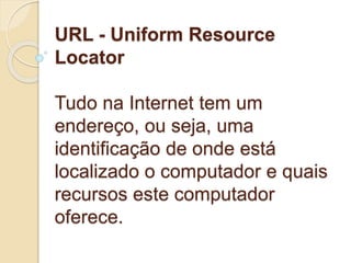 URL - Uniform Resource 
Locator 
Tudo na Internet tem um 
endereço, ou seja, uma 
identificação de onde está 
localizado o computador e quais 
recursos este computador 
oferece. 
 