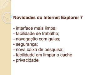 Novidades do Internet Explorer 7 
- interface mais limpa; 
- facilidade de trabalho; 
- navegação com guias; 
- segurança; 
- nova caixa de pesquisa; 
- facilidade em limpar o cache 
- privacidade 
 
