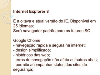Internet Explorer 8 
É a oitava e atual versão do IE. Disponível em 
25 idiomas; 
Será navegador padrão para os futuros SO. 
Google Chome 
- navegação rapida e segura na internet; 
- design simplificado; 
- históricos das web; 
- erros de navegação não afeta as outras abas; 
- permite acompanhar status dos sites de 
segurança; 
 