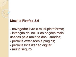 Mozilla Firefox 3.6 
- navegador livre e multi-plataforma; 
- intenção de incluir as opções mais 
usadas pela maioria dos usuários; 
- permite extensões e plugins; 
- permite localizar ao digitar; 
- muito seguro; 
 