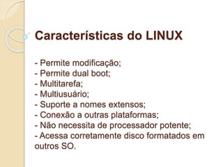 Características do LINUX 
- Permite modificação; 
- Permite dual boot; 
- Multitarefa; 
- Multiusuário; 
- Suporte a nomes extensos; 
- Conexão a outras plataformas; 
- Não necessita de processador potente; 
- Acessa corretamente disco formatados em 
outros SO. 
 