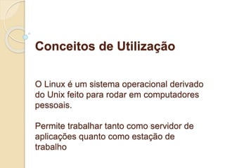 Conceitos de Utilização 
O Linux é um sistema operacional derivado 
do Unix feito para rodar em computadores 
pessoais. 
Permite trabalhar tanto como servidor de 
aplicações quanto como estação de 
trabalho 
 