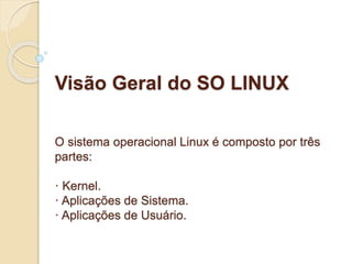 Visão Geral do SO LINUX 
O sistema operacional Linux é composto por três 
partes: 
· Kernel. 
· Aplicações de Sistema. 
· Aplicações de Usuário. 
 