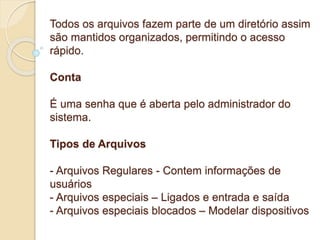 Diretórios 
Todos os arquivos fazem parte de um diretório assim 
são mantidos organizados, permitindo o acesso 
rápido. 
Conta 
É uma senha que é aberta pelo administrador do 
sistema. 
Tipos de Arquivos 
- Arquivos Regulares - Contem informações de 
usuários 
- Arquivos especiais – Ligados e entrada e saída 
- Arquivos especiais blocados – Modelar dispositivos 
 