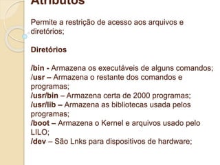 Atributos 
Permite a restrição de acesso aos arquivos e 
diretórios; 
Diretórios 
/bin - Armazena os executáveis de alguns comandos; 
/usr – Armazena o restante dos comandos e 
programas; 
/usr/bin – Armazena certa de 2000 programas; 
/usr/lib – Armazena as bibliotecas usada pelos 
programas; 
/boot – Armazena o Kernel e arquivos usado pelo 
LILO; 
/dev – São Lnks para dispositivos de hardware; 
 
