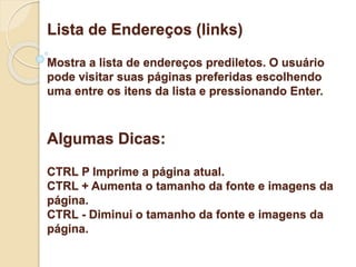 Lista de Endereços (links) 
Mostra a lista de endereços prediletos. O usuário 
pode visitar suas páginas preferidas escolhendo 
uma entre os itens da lista e pressionando Enter. 
Algumas Dicas: 
CTRL P Imprime a página atual. 
CTRL + Aumenta o tamanho da fonte e imagens da 
página. 
CTRL - Diminui o tamanho da fonte e imagens da 
página. 
 