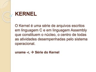 KERNEL 
O Kernel é uma série de arquivos escritos 
em linguagem C e em linguagem Assembly 
que constituem o núcleo, o centro de todas 
as atividades desempenhadas pelo sistema 
operacional. 
uname -r,  Série do Kernel 
 