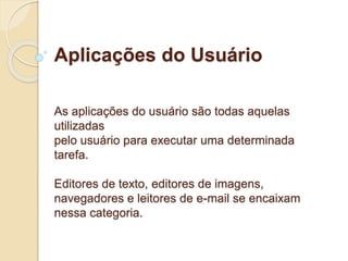 Aplicações do Usuário 
As aplicações do usuário são todas aquelas 
utilizadas 
pelo usuário para executar uma determinada 
tarefa. 
Editores de texto, editores de imagens, 
navegadores e leitores de e-mail se encaixam 
nessa categoria. 
 