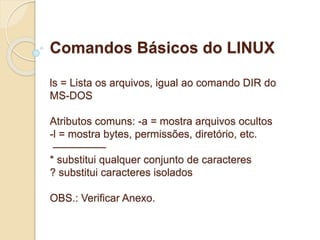 Comandos Básicos do LINUX 
ls = Lista os arquivos, igual ao comando DIR do 
MS-DOS 
Atributos comuns: -a = mostra arquivos ocultos 
-l = mostra bytes, permissões, diretório, etc. 
————— 
* substitui qualquer conjunto de caracteres 
? substitui caracteres isolados 
OBS.: Verificar Anexo. 
 