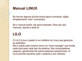 Manual LINUX 
Se houver alguma dúvida sobre algum comando, digite 
simplesmente “man” (comando). 
Se o manual existir, ele será mostrado. Para sair dos 
manuais, aperte a tecla Q. 
LILO 
O LILO (Linux Loader) é um utilitário do Linux que gerencia 
as partições. 
Ele é usado pela maioria como um “boot manager” que divide 
cada boot para cada tipo de sistema. Nos computadores 
caseiros, geralmente há outros sistemas operacionais. O 
LILO permite escolher qual o sistema a ser utilizado. 
 