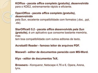 KOffice - pacote office completo (gratuito), desenvolvido 
para o KDE2, extremamente rápido e eficiente. 
OpenOffice - pacote office completo (gratuito), 
desenvolvido 
pela Sun, excelente compatibilidade com formatos (.doc, .ppt, 
.xls). 
StarOffice® 5.2 - pacote office desenvolvido pela Sun 
(gratuito), é um aplicativo que consome bastante memória, 
mas 
tem boa compatibilidade com outros editores de texto. 
Acrobat® Reader - famoso leitor de arquivos PDF. 
Maxwell - editor de documentos parecido com MS-Word. 
Klyx - editor de documentos TeX. 
Browsers - Konqueror, Netscape 4.76 e 6, Opera, Arena, 
lynx. 
 