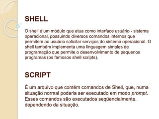 SHELL 
O shell é um módulo que atua como interface usuário - sistema 
operacional, possuindo diversos comandos internos que 
permitem ao usuário solicitar serviços do sistema operacional. O 
shell também implementa uma linguagem simples de 
programação que permite o desenvolvimento de pequenos 
programas (os famosos shell scripts). 
SCRIPT 
É um arquivo que contém comandos de Shell, que, numa 
situação normal poderia ser executado em modo prompt. 
Esses comandos são executados seqüencialmente, 
dependendo da situação. 
 