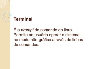 Terminal 
É o prompt de comando do linux. 
Permite ao usuário operar o sistema 
no modo não-gráfico através de linhas 
de comandos. 
 
