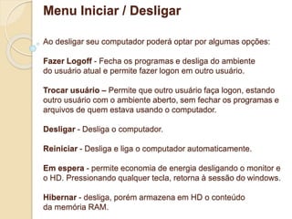 Menu Iniciar / Desligar 
Ao desligar seu computador poderá optar por algumas opções: 
Fazer Logoff - Fecha os programas e desliga do ambiente 
do usuário atual e permite fazer logon em outro usuário. 
Trocar usuário – Permite que outro usuário faça logon, estando 
outro usuário com o ambiente aberto, sem fechar os programas e 
arquivos de quem estava usando o computador. 
Desligar - Desliga o computador. 
Reiniciar - Desliga e liga o computador automaticamente. 
Em espera - permite economia de energia desligando o monitor e 
o HD. Pressionando qualquer tecla, retorna à sessão do windows. 
Hibernar - desliga, porém armazena em HD o conteúdo 
da memória RAM. 
 