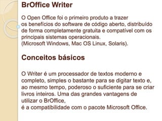 BrOffice Writer 
O Open Office foi o primeiro produto a trazer 
os benefícios do software de código aberto, distribuído 
de forma completamente gratuita e compatível com os 
principais sistemas operacionais. 
(Microsoft Windows, Mac OS Linux, Solaris). 
Conceitos básicos 
O Writer é um processador de textos moderno e 
completo, simples o bastante para se digitar texto e, 
ao mesmo tempo, poderoso o suficiente para se criar 
livros inteiros. Uma das grandes vantagens de 
utilizar o BrOffice, 
é a compatibilidade com o pacote Microsoft Office. 
 