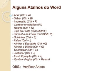 Alguns Atalhos do Word 
- Abrir (Ctrl + A) 
- Salvar (Ctrl + B) 
- Impressão (Ctrl + P) 
- Corretor ortográfico (F7) 
- Negrito (Ctrl + N) 
- Tipo da Fonte (Ctrl+Shift+F) 
- Tamanho da Fonte (Ctrl+Shift+P) 
- Sublinhar (Ctrl + S) 
- Italico (Ctrl + I) 
- Alinhar a Esquerda (Ctrl +Q) 
- Alinhar a Direita (Ctrl + G) 
- Centralizar (Ctrl + E) 
- Justificar (Ctrl + J) 
- Insirir Equação (Ctrl + =) 
- Quebrar Pagina (Ctrl + Return) 
OBS.: Verificar Anexo 
 