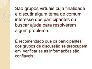 São grupos virtuais cuja finalidade 
e discutir algum tema de comum 
interesse dos participantes ou 
buscar ajuda para resolverem 
algum problema. 
É recomendado que os participantes 
dos grupos de discussão se preocupem 
em verificar se as informações são 
confiáveis. 
 