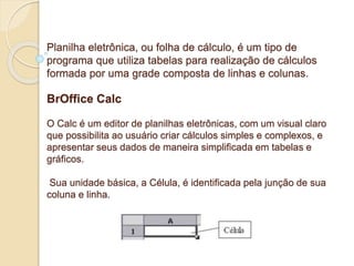 Planilha eletrônica, ou folha de cálculo, é um tipo de 
programa que utiliza tabelas para realização de cálculos 
formada por uma grade composta de linhas e colunas. 
BrOffice Calc 
O Calc é um editor de planilhas eletrônicas, com um visual claro 
que possibilita ao usuário criar cálculos simples e complexos, e 
apresentar seus dados de maneira simplificada em tabelas e 
gráficos. 
Sua unidade básica, a Célula, é identificada pela junção de sua 
coluna e linha. 
 