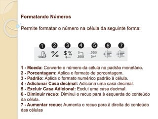 Formatando Números 
Permite formatar o número na célula da seguinte forma: 
1 - Moeda: Converte o número da célula no padrão monetário. 
2 - Porcentagem: Aplica o formato de porcentagem. 
3 - Padrão: Aplica o formato numérico padrão à célula. 
4 - Adicionar Casa decimal: Adiciona uma casa decimal. 
5 - Excluir Casa Adicional: Exclui uma casa decimal. 
6 - Diminuir recuo: Diminui o recuo para à esquerda do conteúdo 
da célula. 
7 - Aumentar recuo: Aumenta o recuo para à direita do conteúdo 
das células 
 