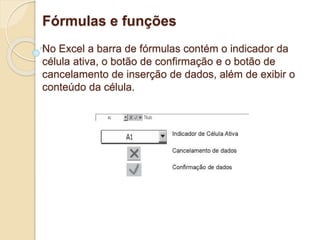 Fórmulas e funções 
No Excel a barra de fórmulas contém o indicador da 
célula ativa, o botão de confirmação e o botão de 
cancelamento de inserção de dados, além de exibir o 
conteúdo da célula. 
 