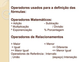 Operadores usados para a definição das 
fórmulas: 
Operadores Matemáticos: 
+ Adição - Subtração 
* Multiplicação / Divisão 
^ Exponenciação % Porcentagem 
Operadores de Relacionamentos 
> Maior < Menor 
= Igual <> Diferente 
>= Maior Igual <= Menor Igual 
Operadores de Referência : Intervalo 
; União (espaço) Interseção 
 