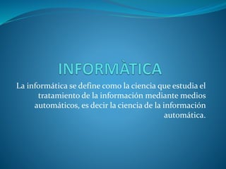 La informática se define como la ciencia que estudia el 
tratamiento de la información mediante medios 
automáticos, es decir la ciencia de la información 
automática. 
 