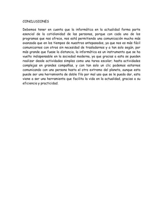 CONCLUSIONES
Debemos tener en cuenta que la informática en la actualidad forma parte
esencial de la cotidianidad de las personas, porque con cada uno de los
programas que nos ofrece, nos está permitiendo una comunicación mucho más
avanzada que en los tiempos de nuestros antepasados, ya que nos es más fácil
comunicarnos con otros sin necesidad de trasladarnos y a tan solo según, por
más grande que fuese la distancia, la informática es un instrumento que se ha
vuelto indispensable en la sociedad moderna, ya que gracias a esta se pueden
realizar desde actividades simples como una tarea escolar; hasta actividades
complejas en grandes compañías, y con tan solo un clic podemos estarnos
comunicando con una persona hasta el otro extremo del planeta, aunque esta
puede ser una herramienta de doble filo por mal uso que se le pueda dar, esta
viene a ser una herramienta que facilita la vida en la actualidad, gracias a su
eficiencia y practicidad.
 