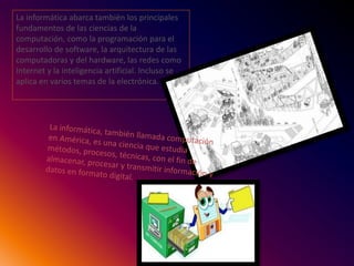 La informática abarca también los principales
fundamentos de las ciencias de la
computación, como la programación para el
desarrollo de software, la arquitectura de las
computadoras y del hardware, las redes como
Internet y la inteligencia artificial. Incluso se
aplica en varios temas de la electrónica.
 