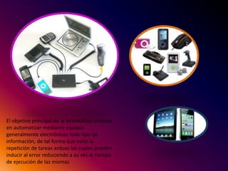 El objetivo principal de la informática consiste
en automatizar mediante equipos
generalmente electrónicos todo tipo de
información, de tal forma que evite la
repetición de tareas arduas las cuales pueden
inducir al error reduciendo a su vez el tiempo
de ejecución de las mismas
 