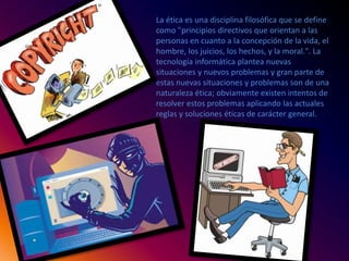 La ética es una disciplina filosófica que se define
como "principios directivos que orientan a las
personas en cuanto a la concepción de la vida, el
hombre, los juicios, los hechos, y la moral.". La
tecnología informática plantea nuevas
situaciones y nuevos problemas y gran parte de
estas nuevas situaciones y problemas son de una
naturaleza ética; obviamente existen intentos de
resolver estos problemas aplicando las actuales
reglas y soluciones éticas de carácter general.
 