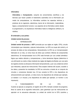 Informática
Informática o Computación, conjunto de conocimientos científicos y de
técnicas que hacen posible el tratamiento automático de la información por
medio de computadoras. La informática combina los aspectos teóricos y
prácticos de la ingeniería, electrónica, teoría de la información, matemáticas,
lógica y comportamiento humano. Los aspectos de la informática cubren desde
la programación y la arquitectura informática hasta la inteligencia artificial y la
robótica.
El ordenador y sus partes:
Unidad central de proceso
1. INTRODUCCIÓN
Unidad central de proceso o UCP (conocida por sus siglas en inglés, CPU), circuito
microscópico que interpreta y ejecuta instrucciones. La CPU se ocupa del control y el
proceso de datos en las computadoras. Generalmente, la CPU es un microprocesador
fabricado en un chip, un único trozo de silicio que contiene millones de componentes
electrónicos. El microprocesador de la CPU está formado por una unidad aritmético-
lógica que realiza cálculos y comparaciones, y toma decisiones lógicas (determina si
una afirmación es cierta o falsa mediante las reglas del álgebra de Boole); por una serie
de registros donde se almacena información temporalmente, y por una unidad de control
que interpreta y ejecuta las instrucciones. Para aceptar órdenes del usuario, acceder a
los datos y presentar los resultados, la CPU se comunica a través de un conjunto de
circuitos o conexiones llamado bus. El bus conecta la CPU a los dispositivos de
almacenamiento (por ejemplo, un disco duro), los dispositivos de entrada (por ejemplo,
un teclado o un mouse) y los dispositivos de salida (por ejemplo, un monitor o una
impresora).
2. FUNCIONAMIENTO DE LA CPU
Cuando se ejecuta un programa, el registro de la CPU, llamado contador de programa,
lleva la cuenta de la siguiente instrucción, para garantizar que las instrucciones se
ejecuten en la secuencia adecuada. La unidad de control de la CPU coordina y
 