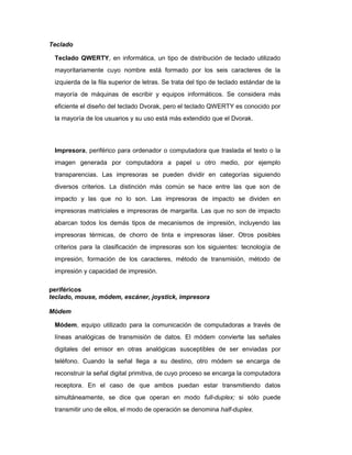 Teclado
Teclado QWERTY, en informática, un tipo de distribución de teclado utilizado
mayoritariamente cuyo nombre está formado por los seis caracteres de la
izquierda de la fila superior de letras. Se trata del tipo de teclado estándar de la
mayoría de máquinas de escribir y equipos informáticos. Se considera más
eficiente el diseño del teclado Dvorak, pero el teclado QWERTY es conocido por
la mayoría de los usuarios y su uso está más extendido que el Dvorak.
Impresora, periférico para ordenador o computadora que traslada el texto o la
imagen generada por computadora a papel u otro medio, por ejemplo
transparencias. Las impresoras se pueden dividir en categorías siguiendo
diversos criterios. La distinción más común se hace entre las que son de
impacto y las que no lo son. Las impresoras de impacto se dividen en
impresoras matriciales e impresoras de margarita. Las que no son de impacto
abarcan todos los demás tipos de mecanismos de impresión, incluyendo las
impresoras térmicas, de chorro de tinta e impresoras láser. Otros posibles
criterios para la clasificación de impresoras son los siguientes: tecnología de
impresión, formación de los caracteres, método de transmisión, método de
impresión y capacidad de impresión.
periféricos
teclado, mouse, módem, escáner, joystick, impresora
Módem
Módem, equipo utilizado para la comunicación de computadoras a través de
líneas analógicas de transmisión de datos. El módem convierte las señales
digitales del emisor en otras analógicas susceptibles de ser enviadas por
teléfono. Cuando la señal llega a su destino, otro módem se encarga de
reconstruir la señal digital primitiva, de cuyo proceso se encarga la computadora
receptora. En el caso de que ambos puedan estar transmitiendo datos
simultáneamente, se dice que operan en modo full-duplex; si sólo puede
transmitir uno de ellos, el modo de operación se denomina half-duplex.
 