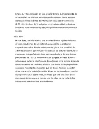 binario 1, y la orientación en otra el valor binario 0. Dependiendo de
su capacidad, un disco de este tipo puede contener desde algunos
cientos de miles de bytes de información hasta casi tres millones
(2,88 Mb). Un disco de 3 pulgadas encerrado en plástico rígido se
denomina normalmente disquete pero puede llamarse también disco
flexible.
Disco duro
Disco duro, en informática, una o varias láminas rígidas de forma
circular, recubiertas de un material que posibilita la grabación
magnética de datos. Un disco duro normal gira a una velocidad de
3.600 revoluciones por minuto y las cabezas de lectura y escritura se
mueven en la superficie del disco sobre una burbuja de aire de una
profundidad de 10 a 25 millonésimas de pulgada. El disco duro va
sellado para evitar la interferencia de partículas en la mínima distancia
que existe entre las cabezas y el disco. Los discos duros proporcionan
un acceso más rápido a los datos que los discos flexibles y pueden
almacenar mucha más información. Al ser las láminas rígidas, pueden
superponerse unas sobre otras, de modo que una unidad de disco
duro puede tener acceso a más de una de ellas. La mayoría de los
discos duros tienen de dos a ocho láminas.
 