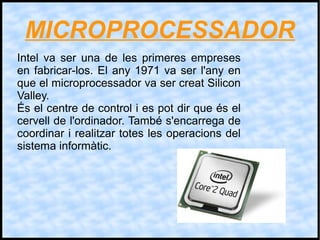 MICROPROCESSADOR
Intel va ser una de les primeres empreses
en fabricar-los. El any 1971 va ser l'any en
que el microprocessador va ser creat Silicon
Valley.
És el centre de control i es pot dir que és el
cervell de l'ordinador. També s'encarrega de
coordinar i realitzar totes les operacions del
sistema informàtic.
 