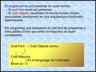 El programari es pot presentar en dues formes:
- El codi font escrit per persones
- El codi objecte usualment en forma d'arxius binaris,
executables directament en una arquitectura d'ordinador
determinada
Els programes que tradueixen el codi font de programes a
executables (l'únic que enten la màquina) es diuen
compiladors.
Codi Font → Codi Objecte (arxiu)
↓
↓ ←
Codi Màquina
↓ } És el llenguatge de l'ordinador
Binari (0 i 1)
 