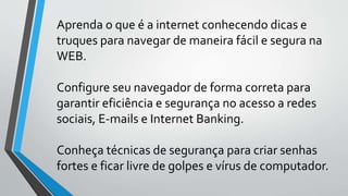 Aprenda o que é a internet conhecendo dicas e
truques para navegar de maneira fácil e segura na
WEB.
Configure seu navegador de forma correta para
garantir eficiência e segurança no acesso a redes
sociais, E-mails e Internet Banking.
Conheça técnicas de segurança para criar senhas
fortes e ficar livre de golpes e vírus de computador.
 