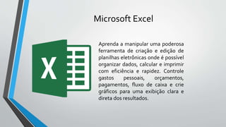 Microsoft Excel
Aprenda a manipular uma poderosa
ferramenta de criação e edição de
planilhas eletrônicas onde é possível
organizar dados, calcular e imprimir
com eficiência e rapidez. Controle
gastos pessoais, orçamentos,
pagamentos, fluxo de caixa e crie
gráficos para uma exibição clara e
direta dos resultados.
 