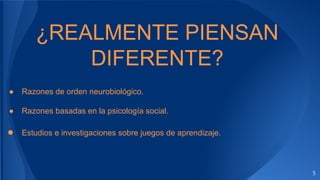 5
¿REALMENTE PIENSAN
DIFERENTE?
● Razones de orden neurobiológico.
● Razones basadas en la psicología social.
● Estudios e investigaciones sobre juegos de aprendizaje.
 